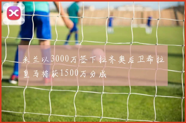 米兰以3000万签下拉齐奥后卫希拉皇马将获1500万分成