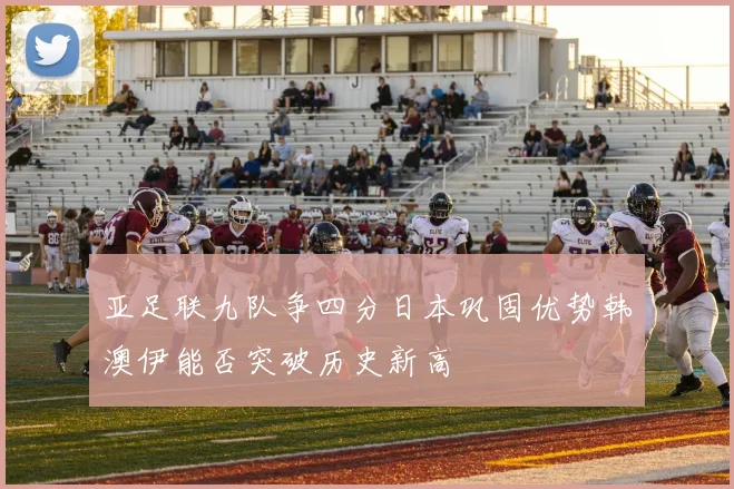 亚足联九队争四分日本巩固优势韩澳伊能否突破历史新高