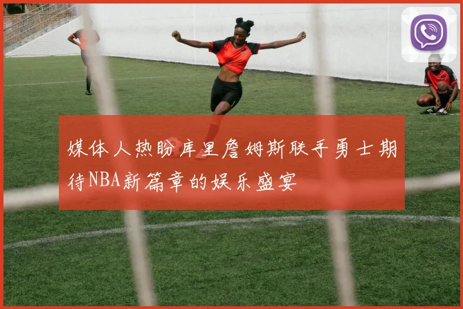 媒体人热盼库里詹姆斯联手勇士期待NBA新篇章的娱乐盛宴