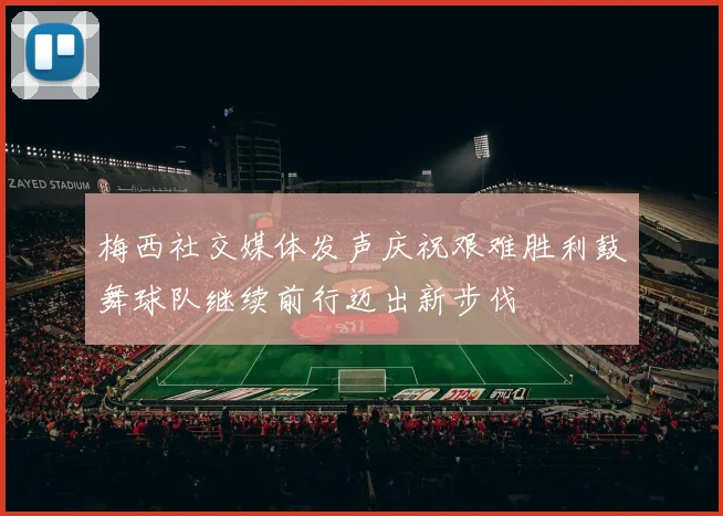 梅西社交媒体发声庆祝艰难胜利鼓舞球队继续前行迈出新步伐