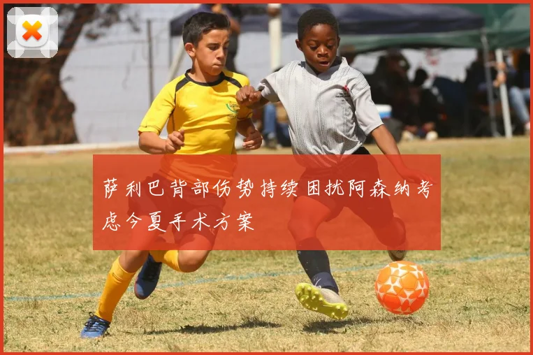 萨利巴背部伤势持续困扰阿森纳考虑今夏手术方案
