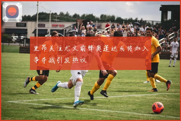 里昂关注尤文前锋奥蓬达或将加入争夺战引发热议