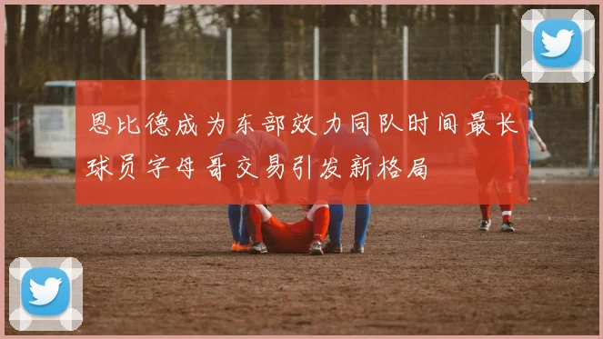 恩比德成为东部效力同队时间最长球员字母哥交易引发新格局