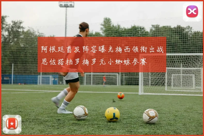阿根廷首发阵容曝光梅西领衔出战恩佐搭档罗梅罗无小蜘蛛参赛