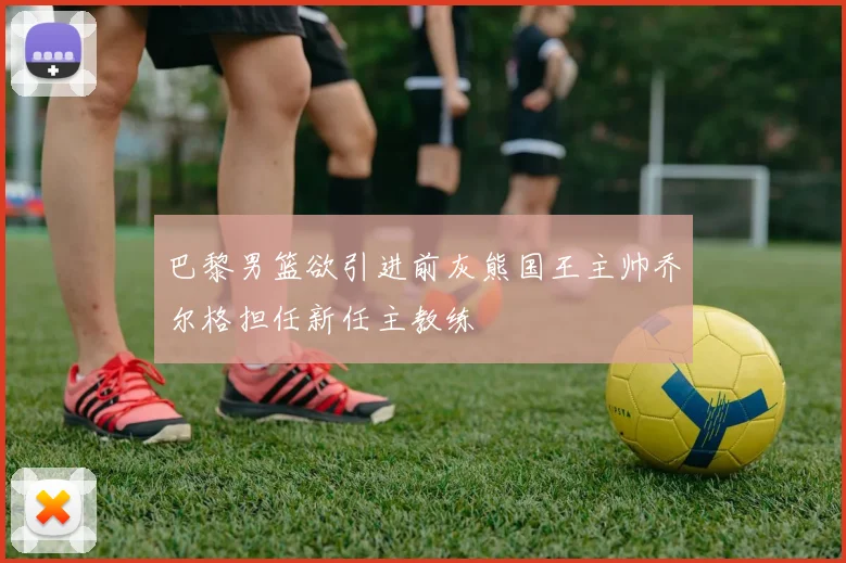 巴黎男篮欲引进前灰熊国王主帅乔尔格担任新任主教练
