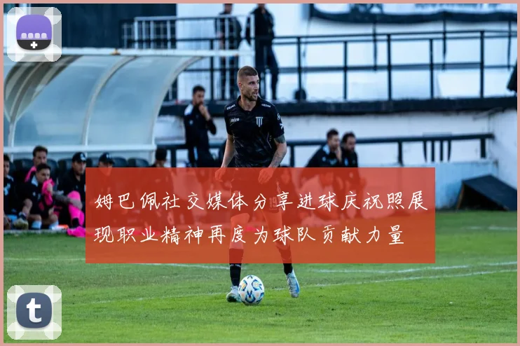 姆巴佩社交媒体分享进球庆祝照展现职业精神再度为球队贡献力量