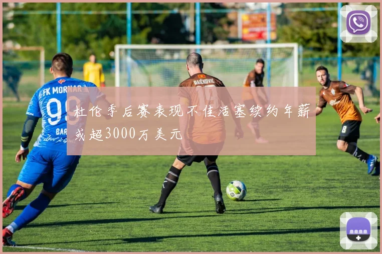 杜伦季后赛表现不佳活塞续约年薪或超3000万美元